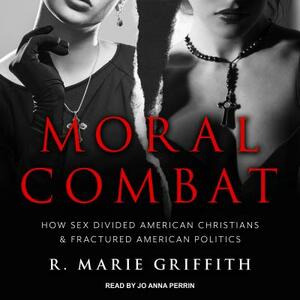 Moral Combat: How Sex Divided American Christians and Fractured American Politics by R. Marie Griffith