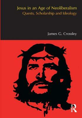 Jesus in an Age of Neoliberalism: Quests, Scholarship and Ideology by James G. Crossley