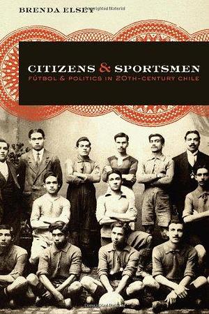 Citizens and Sportsmen: Fútbol and Politics in Twentieth-Century Chile by Brenda Elsey