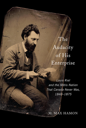 The Audacity of His Enterprise: Louis Riel and the Métis Nation That Canada Never Was, 1840–1875 by Max Hamon