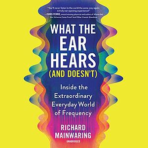 What the Ear Hears (and Doesn't): Inside the Extraordinary Everyday World of Frequency by Richard Mainwaring