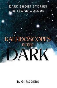 Kaleidoscopes in the Dark: Dark Short Stories in Technicolour by B. G. Rogers