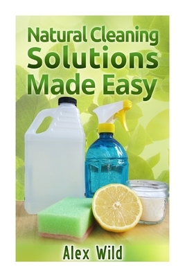 Natural Cleaning Solutions Made Easy: Discover How To Clean Your House Using Saf by Alex Wild