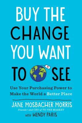 Buy the Change You Want to See: Use Your Purchasing Power to Make the World a Better Place by Jane Mosbacher Morris, Wendy Paris