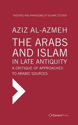 The Arabs and Islam in Late Antiquity: A Critique of Approaches to Arabic Sources by Aziz Al-Azmeh