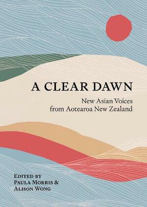 A Clear Dawn: New Asian Voices from Aotearoa New Zealand by Paula Morris, Alison Wong