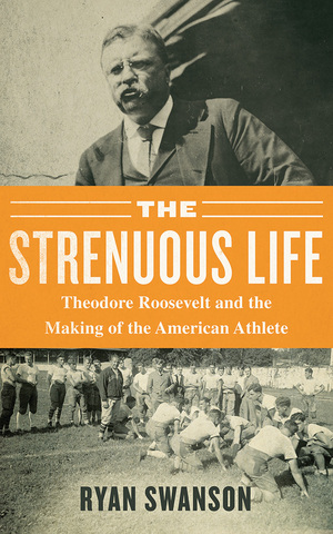 The Strenuous Life: Teddy Roosevelt and the Making of the American Athlete by Ryan Swanson