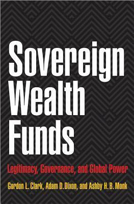 Sovereign Wealth Funds: Legitimacy, Governance, and Global Power by Gordon L. Clark, Adam D. Dixon, Ashby H.B. Monk