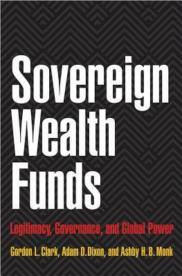 Sovereign Wealth Funds: Legitimacy, Governance, and Global Power by Ashby H.B. Monk, Adam D. Dixon, Gordon L. Clark