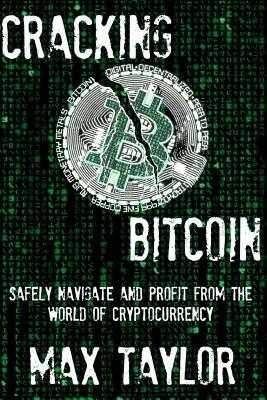 Cracking Bitcoin: Safely Navigate and Profit From the World of Cryptocurrency in 2018 Using Trading, Mining, Investing, and More by Max Taylor