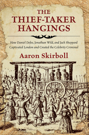 The Thief-Taker Hangings: How Daniel Defoe, Jonathan Wild, and Jack Sheppard Captivated London and Created the Celebrity Criminal by Aaron Skirboll