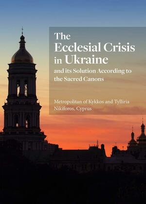 The Ecclesial Crisis in Ukraine: and its Solution According to the Sacred Canons by Cyprus, Metropolitan of Kykkos and Tillyria Nikiforos