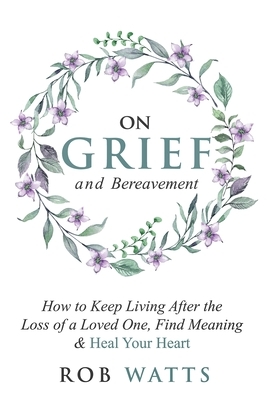 On Grief and Bereavement: How to Keep Living After the Loss of a Loved One, Find Meaning & Heal Your Heart by Rob Watts