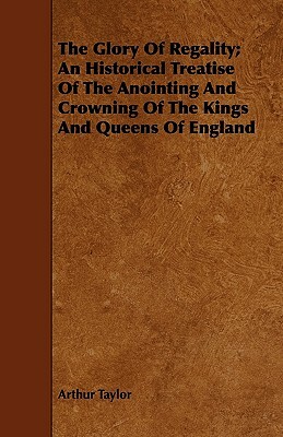 The Glory of Regality; An Historical Treatise of the Anointing and Crowning of the Kings and Queens of England by Arthur Taylor