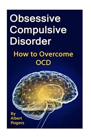 Obsessive Compulsive Disorder: How to Overcome OCD by Albert Rogers