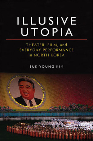 Illusive Utopia: Theater, Film, and Everyday Performance in North Korea by Suk-Young Kim