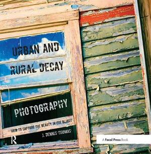 Urban and Rural Decay Photography: How to Capture the Beauty in the Blight by J. Dennis Thomas