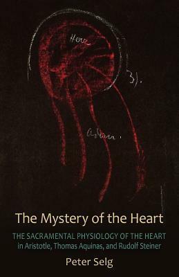 The Mystery of the Heart: The Sacramental Physiology of the Heart in Aristotle, Thomas Aqinas, and Rudolf Steiner by Peter Selg, Dana Fleming