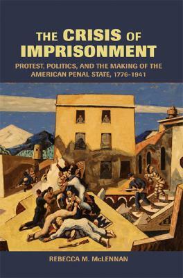 The Crisis of Imprisonment: Protest, Politics, and the Making of the American Penal State, 1776-1941 by Rebecca McLennan