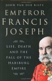 Emperor Francis Joseph: Life, Death and the Fall of the Habsburg Empire by John Van der Kiste