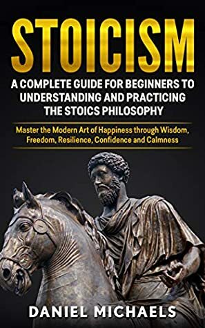 Stoicism: A Complete Guide for Beginners to Understanding and Practicing the Stoics Philosophy: Master the Modern Art of Happiness through Wisdom, Freedom, Resilience, Confidence and Calmness by Daniel Michaels