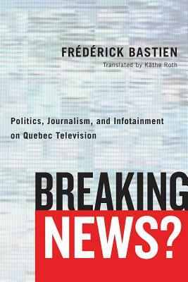 Breaking News?: Politics, Journalism, and Infotainment on Quebec Television by Frederick Bastien