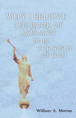 Why I Believe the Book of Mormon to Be the Word of God by William A. Morton