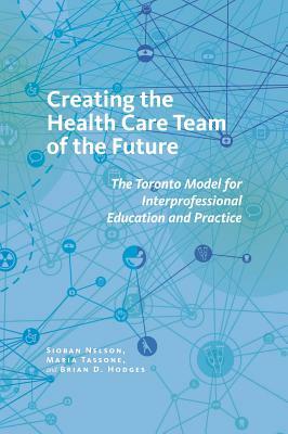Creating the Health Care Team of the Future: The Toronto Model for Interprofessional Education and Care by Brian D. Hodges, Siobahn Nelson, Maria Tassone