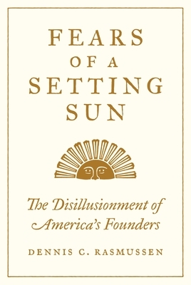 Fears of a Setting Sun: The Disillusionment of America's Founders by Dennis C. Rasmussen