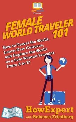 Female World Traveler 101: How to Travel the World, Learn New Cultures, and Explore the World as a Solo Woman Traveler From A to Z! by Rebecca Friedberg, Howexpert