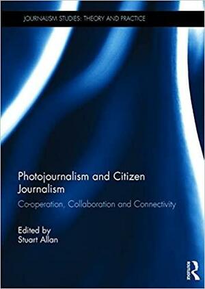 Photojournalism and Citizen Journalism: Co-operation, Collaboration and Collectivity by Stuart Allan