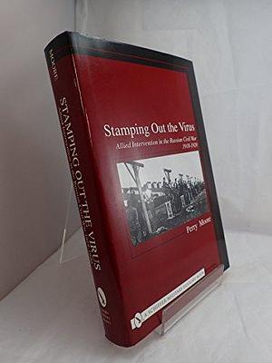 Stamping Out the Virus: Allied Intervention in the Russian Civil War, 1918-1920 by Perry Moore