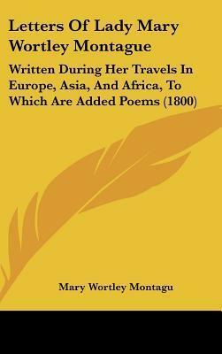 Letters of Lady Mary Wortley Montague: Written During Her Travels in Europe, Asia, and Africa, to Which Are Added Poems by Mary Wortley Montagu