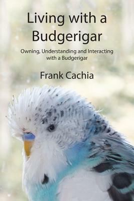 Living with a Budgerigar: Owning, Understanding and Interacting with a Budgerigar by Frank Cachia