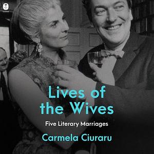 Lives of the Wives: Five Literary Marriages by Carmela Ciuraru