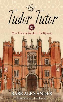 The Tudor Tutor: Your Cheeky Guide to the Dynasty by Barb Alexander