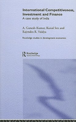 International Competitiveness, Investment and Finance: A Case Study of India by Kunal Sen, A. Ganesh-Kumar, Rajendra Vaidya