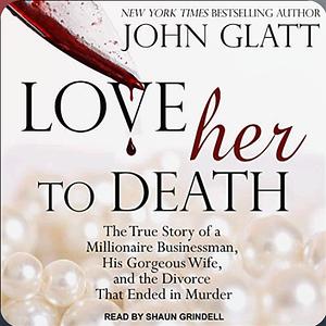 Love Her to Death: The True Story of a Millionaire Businessman, His Gorgeous Wife, and the Divorce That Ended in Murder by John Glatt