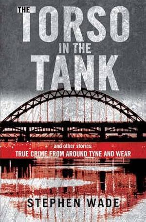 The Torso In The Tank And Other Stories: True Crime From Around Tyne And Wear by Stephen Wade