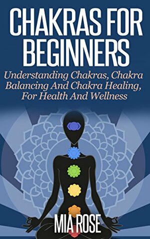 Chakras For Beginners: Understanding Chakras, Chakra Balancing And Chakra Healing, For Health And Wellness by Mia Rose