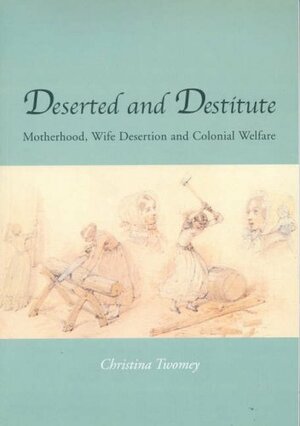 Deserted and Destitute: Motherhood, Wife Desertion, and Colonial Welfare by Christina Twomey