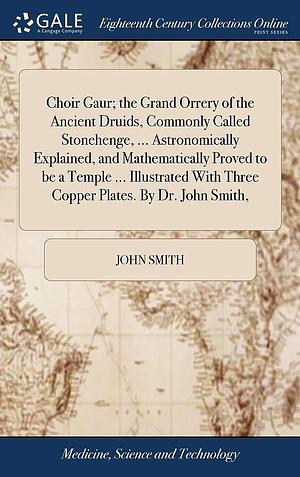 Choir Gaur; the Grand Orrery of the Ancient Druids, Commonly Called Stonehenge, ... Astronomically Explained, and Mathematically Proved to be a Temple ... Illustrated With Three Copper Plates. By Dr. John Smith, by John Smith