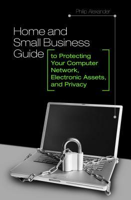 Home and Small Business Guide to Protecting Your Computer Network, Electronic Assets, and Privacy by Philip Alexander