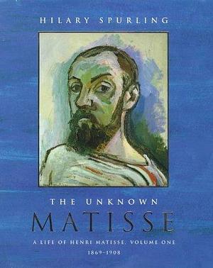 The Unknown Matisse: 1869-1908 v. 1: A Life of Henri Matisse by HILARY SPURLING by Hilary Spurling, Hilary Spurling