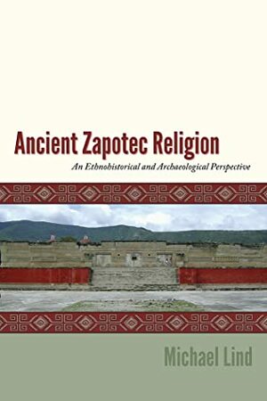 Ancient Zapotec Religion: An Ethnohistorical and Archaeological Perspective by Michael Lind