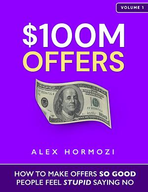 $100M Offers: How To Make Offers So Good People Feel Stupid Saying No by Alex Hormozi