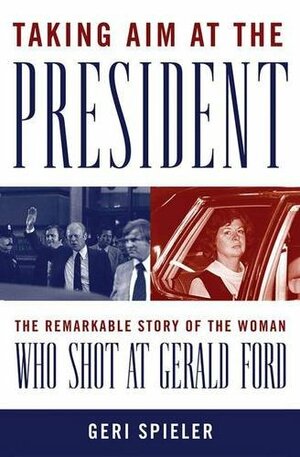 Taking Aim at the President: The Remarkable Story of the Woman Who Shot at Gerald Ford by Geri Spieler