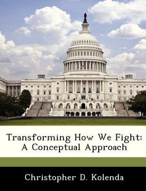 Transforming How We Fight: A Conceptual Approach by Christopher D. Kolenda