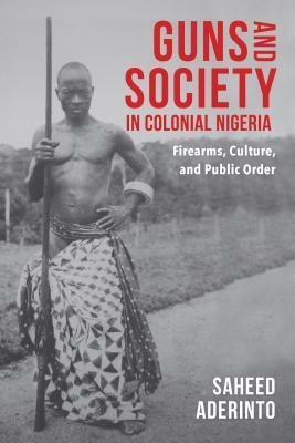 Guns and Society in Colonial Nigeria: Firearms, Culture, and Public Order by Saheed Aderinto