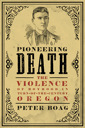 Pioneering Death: The Violence of Boyhood in Turn-of-the-Century Oregon by Peter Boag